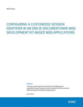 White Paper




CONFIGURING A CUSTOMIZED SESSION
IDENTIFIER IN AN EMC® DOCUMENTUM® WEB
DEVELOPMENT KIT-BASED WEB APPLICATIONS




              Abstract
              This document explains the process of configuring an
              application-based custom session identifier for Documentum
              Web Development Kit-based applications.

              June 2012
 
