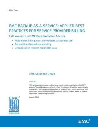 White Paper




EMC BACKUP-AS-A-SERVICE: APPLIED BEST
PRACTICES FOR SERVICE PROVIDER BILLING
EMC Avamar and EMC Data Protection Advisor
   • Multi-tiered billing accurately reflects data processed
   • Automation streamlines reporting
   • Deduplication reduces redundant data




                   EMC Solutions Group

                   Abstract
                   This white paper discusses billing best practice recommendations for EMC®
                   Avamar® based Backup-as-a-Service (BaaS) solutions. The white paper details
                   the benefits and design considerations of different BaaS billing solutions, and
                   presents a new multi-tiered billing approach, and includes a review of how to
                   implement these billing solutions.

                   August 2012
 