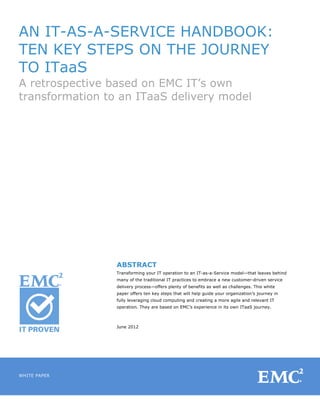 AN IT-AS-A-SERVICE HANDBOOK:
TEN KEY STEPS ON THE JOURNEY
TO ITaaS
A retrospective based on EMC IT’s own
transformation to an ITaaS delivery model




	
  

	
  

	
  

	
  

                                         	
  

                                         	
  

              	
  

              	
  
                     ABSTRACT
              	
     Transforming your IT operation to an IT-as-a-Service model—that leaves behind
                     many of the traditional IT practices to embrace a new customer-driven service
              	
     delivery process—offers plenty of benefits as well as challenges. This white
                     paper offers ten key steps that will help guide your organization’s journey in
              	
  
                     fully leveraging cloud computing and creating a more agile and relevant IT
                     operation. They are based on EMC’s experience in its own ITaaS journey.
              	
  

              	
  
                     June 2012

              	
  




WHITE PAPER
                                                                                                      	
  
 
