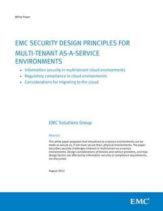 White Paper




EMC SECURITY DESIGN PRINCIPLES FOR
MULTI-TENANT AS-A-SERVICE
ENVIRONMENTS
   • Information security in multi-tenant cloud environments
   • Regulatory compliance in cloud environments
   • Considerations for migrating to the cloud




                  EMC Solutions Group

                  Abstract
                  This white paper proposes that virtualized as-a-service environments can be
                  made as secure as, if not more secure than, physical environments. The paper
                  describes security challenges inherent in multi-tenant as-a-service
                  environments. Design considerations of tenants and service providers, and how
                  design factors are affected by information security or compliance requirements,
                  are discussed.



                  August 2012
 