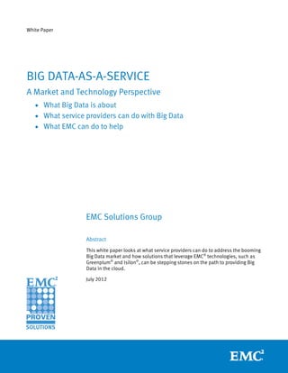 White Paper




BIG DATA-AS-A-SERVICE
A Market and Technology Perspective
   • What Big Data is about
   • What service providers can do with Big Data
   • What EMC can do to help




                  EMC Solutions Group

                  Abstract
                  This white paper looks at what service providers can do to address the booming
                  Big Data market and how solutions that leverage EMC® technologies, such as
                  Greenplum® and Isilon®, can be stepping stones on the path to providing Big
                  Data in the cloud.

                  July 2012
 
