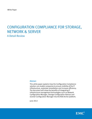 White Paper




CONFIGURATION COMPLIANCE FOR STORAGE,
NETWORK & SERVER
A Detail Review




                  Abstract
                  This white paper explains how the Configuration Compliance
                  solution can enable companies to ensure visibility of the IT
                  infrastructure, automate remediation and increase efficiency.
                  The document will show the benefits of integrating IT
                  infrastructure management technologies such as Network
                  Configuration Manager, Storage Configuration Advisor and
                  vCenter Configuration Manager into the RSA Archer platform.

                  June 2012
 
