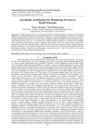 International Journal of Engineering Research and Development 
e-ISSN: 2278-067X, p-ISSN: 2278-800X, www.ijerd.com 
Volume 10, Issue 8 (August 2014), PP.58-63 
Ascendable Architecture for Wandering Services in 
Social Networks 
1Potturi Reshma, 2Dr.B.Srinivasarao 
1PG Student, 2Professor & HOD, Department of CSE Dhanekula Institute of 
Engineering & Technology Ganguru, Vijayawada-39 
Abstract:- A mobile ubiquity services is an important element of cloud computing environments, for the reason 
it keeps an up-to-date list of presence information of mobile user. If presence updates occur often the number of 
messages distributed by presence server may lead to scalability problem and buddy list search problem in large-scale 
mobile presence services. To overcome the scalability problem proposed an efficient and ascendable 
server architecture called presence cloud. It organizes the presence server in to quorum based server-server 
architecture for efficient searching. When a mobile user joins a network or internet, presence cloud searches the 
presence information. It also achieves small constant search latency by the directed search algorithm and one-hop 
caching strategy. Anatomize the performance of presence cloud in terms of search cost and search 
58 
satisfaction level, without compromising each other. 
Keywords:- Mobile ubiquity services, presence cloud, one-hop cache, latency, buddy list. 
I. INTRODUCTION 
Instant messaging (IM) and internet chat communication have seen enormous growth over the last 
several years. Mobile devices and cloud computing environments can provide presence-enabled applications, 
i.e., social network applications/services, worldwide. Facebook, Twitter Foursquare, Google Latitude, buddy 
cloud and Mobile Instant Messaging (MIM) are examples of presence-enabled applications that have grown 
rapidly in the last decade. Social network services are changing the ways in which participants engage with their 
friends on the Internet. The sharing of basic presence information can result in a large volume of traffic as users 
log on or off throughout the life of a presence session, especially for users with large numbers of contacts (e.g., 
the author of this document has over 1,700 contacts in his presence-enabled contact list). The volume is 
increased by communication of information beyond basic on-off network availability, such as availability (e.g., 
"away" and "do not disturb"). The volume is further increased if the presence "transport" is used to 
communicate information such as device capabilities, geolocation, mood, activity, even the music to which a 
user is listening. A mobile presence service is an essential component of social network services in cloud 
computing environments. The key function of a mobile presence service is to maintain up-to-date list of 
presence information of all mobile users. The presence information includes details about a mobile user’s 
location, availability, activity, device capability, and preferences. The service must also bind the user’s ID to 
his/her current presence information, as well as retrieve and subscribe to changes in the presence information of 
the user’s friends. In social network services, each mobile user has a friend list, typically called a buddy list, 
which contains the contact information of other users that he/she wants to communicate with. The mobile user’s 
status is broadcast automatically to each person on the buddy list whenever he/she transits from one status to the 
other. For example, when a mobile user logs into a social network application, such as an IM system, through 
his/her mobile device, the mobile presence service searches for and notifies everyone on the user’s buddy list. 
To maximize a mobile presence service’s search speed and minimize the notification time, most presence 
services use server cluster technology. To improve the efficiency of the search operation, PresenceCloud 
requires a caching strategy to replicate presence information of users. In order to adapt to changes in the 
presence of users, the caching strategy should be asynchronous and not require expensive mechanisms for 
distributed agreement. In PresenceCloud, each PS node maintains a user list of presence information of the 
attached users, and it is responsible for caching the user list of each node in its PS list, in other words, PS nodes 
only replicate the user list at most one hop away from itself. The cache is updated when neighbours establish 
connections to it, and periodically updated with its neighbours. Therefore, when a PS node receives a query, it 
can respond not only with matches from its own user list, but also provide matches from its caches that are the 
user lists offered by all of its neighbours. In this section, we describe previous researches on presence services, 
and survey the presence service of existing systems. Well known commercial IM systems leverage some form of 
centralized clusters to provide presence services. Jennings III et al. presented taxonomy of different features and 
functions supported by the three most popular IM systems, AIM, Microsoft MSN and Yahoo! Messenger. The 
authors also provided an overview of the system architectures and observed that the systems use client-server- 
 