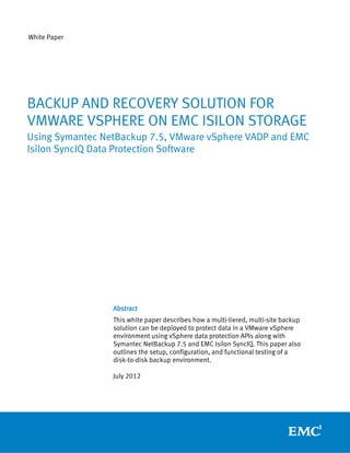 White Paper




BACKUP AND RECOVERY SOLUTION FOR
VMWARE VSPHERE ON EMC ISILON STORAGE
Using Symantec NetBackup 7.5, VMware vSphere VADP and EMC
Isilon SyncIQ Data Protection Software




                 Abstract
                 This white paper describes how a multi-tiered, multi-site backup
                 solution can be deployed to protect data in a VMware vSphere
                 environment using vSphere data protection APIs along with
                 Symantec NetBackup 7.5 and EMC Isilon SyncIQ. This paper also
                 outlines the setup, configuration, and functional testing of a
                 disk-to-disk backup environment.

                 July 2012
 
