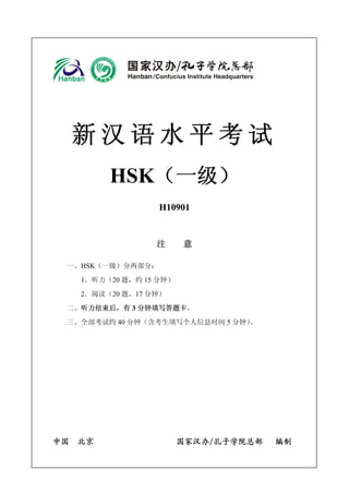 新汉语水平考试 
HSK（一级） 
H10901 
注 意 
一、HSK（一级）分两部分： 
1．听力（20题，约15分钟） 
2．阅读（20题，17分钟） 
二、听力结束后，有3分钟填写答题卡。 
三、全部考试约40分钟（含考生填写个人信息时间5分钟）。 
中国 北京 国家汉办/孔子学院总部 编制  