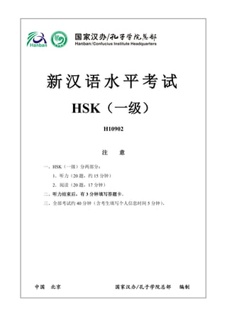 新汉语水平考试 
HSK（一级） 
H10902 
注 意 
一、HSK（一级）分两部分： 
1．听力（20 题，约15 分钟） 
2．阅读（20 题，17 分钟） 
二、听力结束后，有3 分钟填写答题卡。 
三、全部考试约40 分钟（含考生填写个人信息时间5 分钟）。 
中国 北京 国家汉办/孔子学院总部 编制 
 