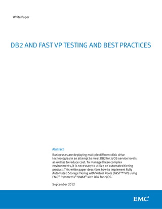 White Paper




DB2 AND FAST VP TESTING AND BEST PRACTICES




              Abstract
              Businesses are deploying multiple different disk drive
              technologies in an attempt to meet DB2 for z/OS service levels
              as well as to reduce cost. To manage these complex
              environments, it is necessary to utilize an automated tiering
              product. This white paper describes how to implement Fully
              Automated Storage Tiering with Virtual Pools (FAST™ VP) using
              EMC® Symmetrix® VMAX® with DB2 for z/OS.

              September 2012
 
