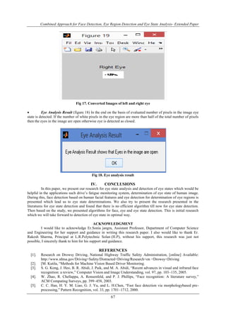 Combined Approach for Face Detection, Eye Region Detection and Eye State Analysis- Extended Paper 
Fig 17. Converted Images of left and right eye 
 Eye Analysis Result (figure 18) In the end on the basis of evaluated number of pixels in the image eye 
state is detected. If the number of white pixels in the eye region are more than half of the total number of pixels 
then the eyes in the image are open otherwise eye is detected as closed. 
Fig 18. Eye analysis result 
IV. CONCLUSIONS 
In this paper, we present our research for eye state analysis and detection of eye states which would be 
helpful in the applications such drive‟s fatigue monitoring system, determination of eye state of human image. 
During this, face detection based on human facial features and eye detection for determination of eye regions is 
presented which lead us to eye state determinations. We also try to present the research presented in the 
literatures for eye state detection and found that there is no efficient algorithm till now for eye state detection. 
Then based on the study, we presented algorithms for face, eye and eye state detection. This is initial research 
which we will take forward to detection of eye state in optimal way. 
ACKNOWLEDGMENT 
I would like to acknowledge Er.Sonia jangra, Assistant Professor, Department of Computer Science 
and Engineering for her support and guidance in writing this research paper. I also would like to thank Er. 
Rakesh Sharma, Principal at L.R.Polytechnic Solan (H.P), without his support, this research was just not 
possible, I sincerely thank to him for his support and guidance. 
REFERENCES 
[1]. Research on Drowsy Driving, National Highway Traffic Safety Administration, [online] Available: 
http://www.nhtsa.gov/Driving+Safety/Distracted+Driving/Research+on +Drowsy+Driving 
[2]. [M. Kutila, “Methods for Machine Vision Based Driver Monitoring. 
[3]. S. G. Kong, J. Heo, B. R. Abidi, J. Paik, and M. A. Abidi, “Recent advances in visual and infrared face 
recognition: a review,” Computer Vision and Image Understanding, vol. 97, pp. 103–135, 2005. 
[4]. W. Zhao, R. Chellappa, A. Ronsenfeld, and P. J. Phillips, “Face recognition: A literature survey,” 
ACM Computing Surveys, pp. 399–458, 2003. 
[5]. C. C. Han, H. Y. M. Liao, G. J. Yu, and L. H.Chen, “Fast face detection via morphologybased pre-processing,” 
Pattern Recognition, vol. 33, pp. 1701–1712, 2000. 
67 
 