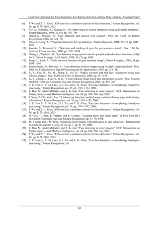 Combined Approach for Face Detection, Eye Region Detection and Eye State Analysis- Extended Paper 
[6]. J. Wu and Z. H. Zhou, “Efficient face candidates selector for face detection,” Pattern Recognition, vol. 
68 
36, pp. 1175–1186, 2003. 
[7]. Xie, X., Sudhakar, R., Zhuang, H.: „On improving eye feature extraction using deformable templates‟, 
Pattern Recognit., 1994, 27, (6), pp. 791–799 
[8]. Huang,W., Mariani, R.: „Face detection and precise eyes location‟. Proc. Int. Conf. on Pattern 
Recognition, 2000, pp. 722–727 
[9]. Zhou, Z., Geng, X.: „Projection functions for eye detection‟, Pattern Recognit., 2004, 37, (5), pp. 1049– 
1056 
[10]. Kawato, S., Tetsutani, N.: „Detection and tracking of eyes for gaze-camera control‟. Proc. 15th Int. 
Conf. on Vision Interface, 2002, pp. 1031–1038 
[11]. Huang, J., Wechsler, H.: „Eye detection using optimal wavelet packets and radial basis functions (rbfs)‟, 
Int. J. Pattern Recognit. Artif. Intell., 1999, 13, (7), pp. 1009 
[12]. Feng, G., Yuen, P.: „Multi cues eye detection on gray intensity image‟, Pattern Recognit., 2001, 34, pp. 
1033–1046 
[13]. Khairosfaizal, W., Nor‟aini, A.: „Eyes detection in facial images using circular Hough transform‟. Proc. 
Fifth Int. Colloquium on Signal Processing and Its Applications, 2009, pp. 238–242 
[14]. Li, S., Chu, R., Ao, M., Zhang, L., He, R.: „Highly accurate and fast face recognition using near 
infrared images‟. Proc. IAPR Int. Conf. on Biometric, 2006, pp. 151–158 
[15]. Li, S., Zhang, L., Liao, S., et al.: „A near-infrared image based face recognition system‟. Proc. Seventh 
IEEE Int. Conf. on Automatic Face and Gesture Recognition, 2006, pp. 455–460 
[16]. C. C. Han, H. Y. M. Liao, G. J. Yu, and L. H. Chen, “Fast face detection via morphology based pre-processing,” 
Pattern Recognition,vol. 33, pp. 1701–1712, 2000. 
[17]. R. Hsu, M. Abdel-Mottaleb, and A. K. Jain, “Face detecting in color images,” IEEE Transactions on 
Pattern Analysis and Machine Intelligence, vol. 24, pp. 696–706, may 2002. 
[18]. J. Song, Z. Chi, and J. Liu, “A robust eye detection method using combined binary edge and intensity 
information,” Pattern Recognition, vol. 39, pp. 1110–1125, 2006. 
[19]. C. C. Han, H. Y. M. Liao, G. J. Yu, and L. H. Chen, “Fast face detection via morphology based pre-processing,” 
Pattern Recognition,vol. 33, pp. 1701–1712, 2000. 
[20]. J. Wu and Z. H. Zhou, “Efficient face candidates selector for face detection,” Pattern Recognition, vol. 
36, pp. 1175–1186, 2003. 
[21]. H. Graf, T. Chen, E. Petajan, and E. Cosatto, “Locating faces and facial parts,” in Proc First Int‟l 
Workshop Automatic Face and Resture Recognition, pp. 41–46, 1995. 
[22]. M. J. Jones and J. M. Rehg, “Statistical color models with application to skin detection.,” International 
Journal of Computer Vision,vol. 46, no. 1, pp. 81–96, 2002. 
[23]. R. Hsu, M. Abdel-Mottaleb, and A. K. Jain, “Face detecting in color images,” IEEE Transactions on 
Pattern Analysis and Machine Intelligence, vol. 24, pp. 696–706, may 2002. 
[24]. J. Wu and Z. H. Zhou, “Efficient face candidates selector for face detection,” Pattern Recognition, vol. 
36, pp. 1175–1186, 2003. 
[25]. C. C. Han, H. Y. M. Liao, G. J. Yu, and L. H. Chen, “Fast face detection via morphology based pre-processing,” 
Pattern Recognition, vol. 
