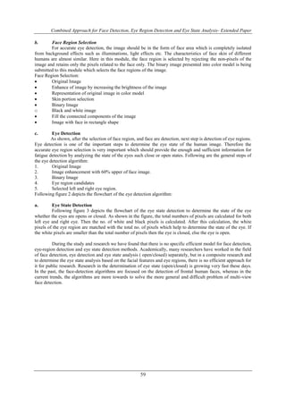 Combined Approach for Face Detection, Eye Region Detection and Eye State Analysis- Extended Paper 
59 
b. Face Region Selection 
For accurate eye detection, the image should be in the form of face area which is completely isolated 
from background effects such as illuminations, light effects etc. The characteristics of face skin of different 
humans are almost similar. Here in this module, the face region is selected by rejecting the non-pixels of the 
image and retains only the pixels related to the face only. The binary image presented into color model is being 
submitted to this module which selects the face regions of the image. 
Face Region Selection: 
 Original Image 
 Enhance of image by increasing the brightness of the image 
 Representation of original image in color model 
 Skin portion selection 
 Binary Image 
o Black and white image 
 Fill the connected components of the image 
 Image with face in rectangle shape 
c. Eye Detection 
As shown, after the selection of face region, and face are detection, next step is detection of eye regions. 
Eye detection is one of the important steps to determine the eye state of the human image. Therefore the 
accurate eye region selection is very important which should provide the enough and sufficient information for 
fatigue detection by analyzing the state of the eyes such close or open states. Following are the general steps of 
the eye detection algorithm: 
1. Original Image 
2. Image enhancement with 60% upper of face image. 
3. Binary Image 
4. Eye region candidates 
5. Selected left and right eye region. 
Following figure 2 depicts the flowchart of the eye detection algorithm: 
a. Eye State Detection 
Following figure 3 depicts the flowchart of the eye state detection to determine the state of the eye 
whether the eyes are opens or closed. As shown in the figure, the total numbers of pixels are calculated for both 
left eye and right eye. Then the no. of white and black pixels is calculated. After this calculation, the white 
pixels of the eye region are matched with the total no. of pixels which help to determine the state of the eye. If 
the white pixels are smaller than the total number of pixels then the eye is closed, else the eye is open. 
During the study and research we have found that there is no specific efficient model for face detection, 
eye-region detection and eye state detection methods. Academically, many researchers have worked in the field 
of face detection, eye detection and eye state analysis ( open/closed) separately, but in a composite research and 
to determine the eye state analysis based on the facial features and eye regions, there is no efficient approach for 
it for public research. Research in the determination of eye state (open/closed) is growing very fast these days. 
In the past, the face-detection algorithms are focused on the detection of frontal human faces, whereas in the 
current trends, the algorithms are more towards to solve the more general and difficult problem of multi-view 
face detection. 
 