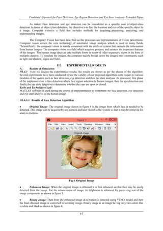 Combined Approach for Face Detection, Eye Region Detection and Eye State Analysis- Extended Paper 
As stated, Face detection and eye detection can be considered as a specific case of object-class 
detection. In terms of object class detection, the objective is to find the location and size of the specific object in 
a image. Computer vision is a field that includes methods for acquiring, processing, analyzing, and 
understanding images. 
The Computer Vision has been described as the processes and representations of vision perceptions. 
Computer vision covers the core technology of automated image analysis which is used in many fields. 
“Scientifically, the computer vision is mainly concerned with the artificial system that extracts the information 
from human images. The computer vision is a field which acquires, process, and extracts the important features 
of the images. The human image data can take multiple forms in terms of video sequences, views in the form of 
multiple cameras. To simulate the images, the computer mainly breaks down the images into constituents, such 
as light and shadow, edges and fields. 
III. EXPERIMENTAL RESULTS 
A. Results of Simulation 
III.A.1 Here we discuss the experimental results; the results are shown as per the phases of the algorithm. 
Several experiments have been conducted to test the validity of our proposed algorithms with respect to various 
modules of the system such as face detection, eye detection and then eye state analysis. As discussed, first phase 
of the implementation is face detection which face region selection in human images, then the eye detection and 
finally the eye state detection to determine whether the eyes are open or closed. 
Tools and Techniques Used: 
MATLAB software is used during the course of implementation to implement the face detection, eye detection 
and eye state analysis of the human image. 
61 
III.A.1.1 Results of Face Detection Algorithm 
 Original Image- The original image shown in figure 4 is the image from which face is needed to be 
detected. This image can be acquired by any camera and later stored in the system so that it may be retrieved for 
analysis purpose. 
Fig.4. Original Image 
 Enhanced Image: When the original image is obtained it is first enhanced so that face may be easily 
detected from the image. For the enhancement of image, its brightness is enhanced by preserving rest of the 
image components as shown in figure 5. 
 Binary Image: Then from the enhanced image skin portion is detected using YCbCr model and then 
the final obtained image is converted in to binary image. Binary image is an image having only two colors that 
is white and black as shown in figure 6. 
 