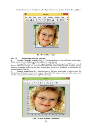 Combined Approach for Face Detection, Eye Region Detection and Eye State Analysis- Extended Paper 
Fig 8. Detected Face Image 
III.A.1.2 Results of Eye Detection Algorithm 
 Extracted Face region of Image (figure 9): Firstly the face image is extracted from the original image. 
This is done by cropping the face region obtained from the original image. 
 Upper portion of face (40% of face region cropped): Then the upper portion of the face is cropped 
from the extracted face image. This is done to speed up the detection speed of the algorithm. In general eyes are 
located in the upper portion of the face hence the lower 40% portion which is unwanted is removed from the 
image as shown in figure 10. 
 Enhanced Image (figure 11): Then enhancement of the image is performed. In order to reduce the 
illumination in the image, intensity of the image is enhanced. For this image is first converted in to gray scale 
and then intensity enhancement function is applied on the image. 
Fig 9. Extracted region for Eye detection 
63 
 