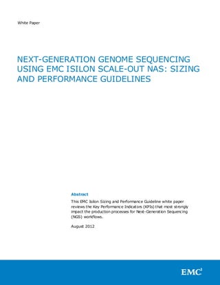 White Paper




NEXT-GENERATION GENOME SEQUENCING
USING EMC ISILON SCALE-OUT NAS: SIZING
AND PERFORMANCE GUIDELINES




              Abstract
              This EMC Isilon Sizing and Performance Guideline white paper
              reviews the Key Performance Indicators (KPIs) that most strongly
              impact the production processes for Next-Generation Sequencing
              (NGS) workflows.

              August 2012
 