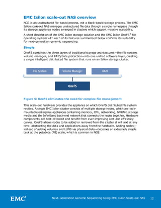 EMC Isilon scale-out NAS overview
NGS is an unstructured file-based process, not a block-based storage process. The EMC
Isilon scale-out NAS manages unstructured file data through a single namespace through
its storage appliance nodes arranged in clusters which support massive scalability.
A short description of the EMC Isilon storage solution and the EMC Isilon OneFS® file
operating system with each of its features summarized below confirms its suitability
for next-generation genomic sequencing:

Simple
OneFS combines the three layers of traditional storage architectures—the file system,
volume manager, and RAID/data protection—into one unified software layer, creating
a single intelligent distributed file system that runs on an Isilon storage cluster.




Figure 5: OneFS eliminates the need for complex file management

This scale-out hardware provides the appliance on which OneFS distributed file system
resides. A single EMC Isilon cluster consists of multiple storage nodes, which are rack-
mountable enterprise appliances containing memory, CPU, networking, NVRAM, storage
media and the InfiniBand back-end network that connects the nodes together. Hardware
components are best-of-breed and benefit from ever-improving cost and efficiency
curves. OneFS allows nodes to be added or removed from the cluster at will and at any
time, abstracting the data and applications away from the hardware. Adding nodes —
instead of adding volumes and LUNS via physical disks—becomes an extremely simple
task at the petabyte (PB) scale, which is common in NGS.




                     Next-Generation Genome Sequencing Using EMC Isilon Scale-out NAS      12
 