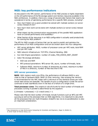 NGS: key performance indicators
               As discussed in the HPC section, performance of the NGS process is highly dependent
               on the I/O performance of the file storage system and memory resources available in the
               NGS architecture. In addition, there are a range of second-order factors that need to be
               considered in terms of optimizing performance for a specific NGS process, including5:
                  How much faster can a given problem be solved with multiple workers (or server
                   cores) instead of one?
                  How much more work can be done with multiple workers (or server cores) instead
                   of one?
                  What impact do the communication requirements of the parallel NGS application
                   have on overall performance and scalability?
                  What fraction of the resources in an NGS configuration is actually used productively
                   for solving the NGS problem?
               The KPI for NGS consists of factors that can be used to predict and optimize the
               performance of an NGS configuration and can be broken down into four categories:
                  HPC server attributes: RAID, number of processor cores per HPC node, total RAM
                   size per HPC node
                  NGS network infrastructure: TCP MTU, Channel Bonding, DNS
                  Sun Grid Engine parameters: number of nodes, PAR_EXECD_INST_COUNT
                  Isilon file storage attributes:
                      SSD size and RAM
                      NFS protocol parameters: NFS server OS, async, number of threads, locks
                      Software RAID, maximum number of directories at a level, maximum number
                       of files in a directory, number of files less than 8 KB

               HPC server parameters
               RAID: With modern multi-core CPUs, the performance of software RAID is very
               close to that of hardware RAID. RAID 10 (first mirroring, then striping the mirrors)
               is recommended for the HPC nodes with a minimum of two identical drives per node
               where both drives are bootable. The benefit of such a configuration is that the server
               continues to boot seamlessly even in the face of a failure of a single drive.
               Total processor cores: The empirical rule-of-thumb for total number of threads and
               processes running in parallel is determined by the equation:
               ∑ (threads + processes) = (2 x total cores) + 1
               Please note that the total number of threads include functions such as NFS and HPC
               queuing as well as the processes that run NGS algorithms; it is important to document
               all the processes that are multi-threaded. Amdahl’s law vis-à-vis parallelization is also
               an important consideration.




5
    See Introduction to High Performance Computing for Scientists and Engineers , Hage r G, Welle in G,
    © 2010 Taylor & Francis Group, LLC




                                         Next-Generation Genome Sequencing Using EMC Isilon Scale-out NAS   17
 