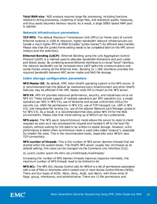 Total RAM size: NGS analysis requires large file processing, including functions
related to string processing, clustering of large files, and statistical quality measures,
and thus easily becomes memory-bound. As a result, a large DDR3-based RAM pool
is optimal.

Network infrastructure parameters
TCP MTU: The default Maximum Transmission Unit (MTU) (or frame size) of current
Ethernet systems is 1500 B. However, higher bandwidth network infrastructures can
handle a much higher MTU of 9000 B (called ―jumbo frames‖) for efficient data transfer.
Please note that the jumbo frame setting needs to be completed both on the HPC server
node(s) and the switch(es).
Ethernet Bonding (LACP): Ethernet Bonding using the Link Aggregation Control
Protocol (LACP) is a method used to alleviate bandwidth limitations and port-cable-
port failure issues. By combining several Ethernet interfaces to a virtual ―bond‖ interface,
the network bandwidth can be increased since LACP splits the communications and
sends frames among all the Ethernet links. Bonding 2x 1 GbE interfaces provides the
required bandwidth between HPC server nodes and NAS file storage.

Isilon storage configuration parameters
NFS Master OS: By default, EMC Isilon OneFS operating system is the NFS server. It
is recommended that this default be maintained since SmartConnect and other OneFS
features may be affected if the HPC master node OS is chosen as the NFS server.
NFS V4: NFS V4 provides improved performance, security, and robustness vis-à-vis
NFS V3. These include support of multiple operations per RPC operation (vs. a single
operation per RPC in NFS V3), use of Kerberos and access control lists (ACLs) for
security (vs. UNIX file permissions in NFS V3), use of TCP transport (vs. UDP in NFS
V3), and integrated file locking (vs. use of the adjunct Network Lock Manager protocol
for NFS V3). As a result, it is recommended that sites utilize NFS V4 for the NGS
environments. Please note that initial setting up of NFSv4 can be cumbersome.
NFS async: The NFS async (asynchronous) mode allows the server to reply to client
requests as soon as it has processed the request and handed it off to the local file
system, without waiting for the data to be written to stable storage. However, write
performance is better when synchronous mode is used (also called ‘noasync’), especially
for smaller file sizes. This is the recommended mode, especially since NFSv4 uses
TCP connectivity.
NFS number of threads: This is the number of NFS server daemon threads that are
started when the system boots. T he OneFS NFS server usually has 16 threads as its
default setting; this value can be changed via the Command Line Interface (CLI):
isi_sysctl_cluster sysctl vfs.nfsrv.rpc.[minthreads,maxthreads]
Increasing the number of NFS daemon threads improves response minimally; the
maximum number of NFS threads need to be limited to 64.
NFS ACL: The NFS ACL (Access Control List) for NFSv4 is a list of permissions associated
with a set of files or directories which contain one or more Access Control Entries (ACEs).
There are four types of ACEs: Allow, Deny, Audit, and Alarm; with three kinds of
flags: group, inheritance, and administrative. There are 13 file permissions and




                      Next-Generation Genome Sequencing Using EMC Isilon Scale-out NAS         18
 