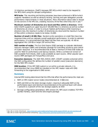 14 directory permissions. OneFS manages NFS ACLs which need to be mapped to
              the NFS client using the idmapd configuration.
              NFS locks: The mounting and locking processes have been enhanced in NFSv4 which
              supports mandatory as well as advisory locking. Caching and open delegation provide
              performance improvements in most situations. More information about state is stored
              on the servers in the HPC tier, enabling recovery of the files when they are in use. 6,7
              Maximum number of directories at a level and files within a directory : While
              Isilon OneFS supports an upper bound of 100,000 files in a directory as well as number
              of directories at a level, in order to ensure highest performance while traversing a
              directory tree, the maximum number of directories at a level and the maximum number
              of files within a directory needs to be below 10,000.
              Number of small (<8 KB) files: Random-write operations on small files have low
              response times and can degrade overall application performance. In order to optimize
              performance, it is recommended that Base Call files that are typically <8 KB be
              aggregated into 128 KB or larger ZIP archive files.
              SGE number of nodes: The Sun Grid Engine (SGE) package is a popular distributed
              resource manager (DRM) and scheduler package for controlling access to and control
              of cluster resources. It is recommended that at least a minimum of three SGE nodes be
              used for NGS for performance and backup reasons. While a commercial version of
              SGE available from Oracle, SGE is also available as open source. Other popular open
              source DRM packages are Torque/Maui and Lava.
              Execution daemons: The SGE PAR_EXECD_INST_COUNT variable contained within
              the SGE configuration file defines the number of parallel execd (execution daemons)
              for the NGS HPC cluster.
              DNS location: If the HPC NGS system is run within a private network, it is
              recommended that Linux BIND be installed on the HPC master node with DNS
              forwarding to the organization’s DNS server.

              Summary
              Internal EMC testing determined that the KPIs that affect the performance the most are:
                  RAM on HPC cluster server nodes (recommended at 3 GB/core)
                  RAM and SSD on the Isilon storage cluster—maximum allowable RAM on the
                   performance layer and minimum recommended on the archival layer with about
                   1 percent to 2 percent of the raw storage capacity as SSD
                  Storage configuration parameters: NFS version V4, NFS async enabled, TCP MTU
                   (jumbo frames), LACP and the Grid Engine package




6
    See info on Isilon SmartLock : http://www.em c.com /collate ral/software /white-pape rs/h8325-wp-isd-smartlock.pdf
7
    See info on Isilon high-pe rformance computing: http://www.isilon.com/high-pe rformance-computing




                                         Next-Generation Genome Sequencing Using EMC Isilon Scale-out NAS                19
 