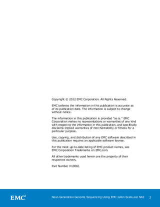 Copyright © 2012 EMC Corporation. All Rights Reserved.

EMC believes the information in this publication is accurate as
of its publication date. The information is subject to change
without notice.

The information in this publication is provided ―as is.‖ EMC
Corporation makes no representations or warranties of any kind
with respect to the information in this publication, and specifically
disclaims implied warranties of merchantability or fitness for a
particular purpose.

Use, copying, and distribution of any EMC software described in
this publication requires an applicable software license.

For the most up-to-date listing of EMC product names, see
EMC Corporation Trademarks on EMC.com.

All other trademarks used herein are the property of their
respective owners.

Part Number H19061




Next-Generation Genome Sequencing Using EMC Isilon Scale-out NAS        2
 