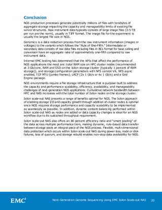 Conclusion
NGS production processes generate potentially millions of files with terabytes of
aggregate storage impacting the capacity and manageability limits of existing file
server structures. Raw instrument data typically consists of large image files (2-5 TB
per run are the norm), usually in TIFF format. The image file for the experiment is
usually the largest file size in NGS.
Genomics is a data reduction process from the raw instrument information (images or
voltages) to the variants which follows the ―Rule of One-Fifth.‖ Intermediate or
secondary data consists of raw data files including files in BCL format for base calling and
conversion have an aggregate ratio of approximately one-fifth compared to raw
instrument data.
Internal EMC testing has determined that the KPIs that affect the performance of
NGS applications the most are: total RAM size on HPC cluster nodes (recommended
at 3 Gb/core, RAM and SSD on the Isilon storage cluster [typically 1 percent of RAM
storage]), and storage configuration parameters with NFS version V4, NFS async
enabled, TCP MTU (jumbo frames), LACP (2x 1 Gb/s or 4x 1 Gb/s) and a Grid
Engine package.
NGS environments require a file storage infrastructure that is purpose-built to address
the capacity and performance scalability, efficiency, availability, and manageability
challenges of next-generation NGS applications. Cumulative network bandwidth between
HPC and NAS increases with the total number of Isilon nodes on the storage cluster.
Isilon scale-out NAS presents a range of benefits optimal for NGS. The Isilon approach
of enabling storage I/O and capacity growth through addition of cluster nodes is optimal
since NGS requires storage performance and capacity scalability to be implemented
as seamlessly as possible. In addition, dynamic content balancing performed within
Isilon scale-out NAS as nodes are added or data capac ity changes is ideal for an NGS
workflow due to its sustained throughput requirement.
Isilon scale-out NAS also offers an 80 percent efficiency ratio and ―smart pooling‖ of
the data across multiple performance tiers, making dynamic, rule-based data transfer
between storage pools an integral piece of the NGS process. Flexible, multi-dimensional
data protection which occurs within Isilon scale-out NAS during power loss, node or disk
failures, loss of quorum, and storage rebuild enables non-stop data availability for NGS.




                      Next-Generation Genome Sequencing Using EMC Isilon Scale-out NAS         20
 