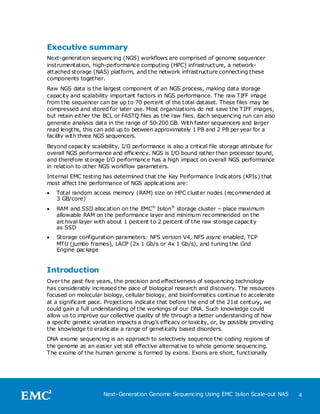 Executive summary
Next-generation sequencing (NGS) workflows are comprised of genome sequencer
instrumentation, high-performance computing (HPC) infrastructure, a network-
attached storage (NAS) platform, and the network infrastructure connecting these
components together.
Raw NGS data is the largest component of an NGS process, making data storage
capacity and scalability important factors in NGS performance. The raw TIFF image
from the sequencer can be up to 70 percent of the total dataset. These files may be
compressed and stored for later use. Most organizations do not save the TIFF images,
but retain either the BCL or FASTQ files as the raw files. Each sequencing run can also
generate analysis data in the range of 50-200 GB. With faster sequencers and larger
read lengths, this can add up to between approximately 1 PB and 2 PB per year for a
facility with three NGS sequencers.
Beyond capacity scalability, I/O performance is also a critical file storage attribute for
overall NGS performance and efficiency. NGS is I/O bound rather than processor bound,
and therefore storage I/O performance has a high impact on overall NGS performance
in relation to other NGS workflow parameters.
Internal EMC testing has determined that the Key Performance Indicators (KPIs) that
most affect the performance of NGS applications are:
   Total random access memory (RAM) size on HPC cluster nodes (recommended at
    3 GB/core)
   RAM and SSD allocation on the EMC® Isilon® storage cluster – place maximum
    allowable RAM on the performance layer and minimum recommended on the
    archival layer with about 1 percent to 2 percent of the raw storage capacity
    as SSD
   Storage configuration parameters: NFS version V4, NFS async enabled, TCP
    MTU (jumbo frames), LACP (2x 1 Gb/s or 4x 1 Gb/s), and tuning the Grid
    Engine package


Introduction
Over the past five years, the precision and effectiveness of sequencing technology
has considerably increased the pace of biological research and discovery. The resources
focused on molecular biology, cellular biology, and bioinformatics continue to accelerate
at a significant pace. Projections indicate that before the end of the 21st century, we
could gain a full understanding of the workings of our DNA. Such knowledge could
allow us to improve our collective quality of life through a better understanding of how
a specific genetic variation impacts a drug’s efficacy or toxicity, or, by possibly providing
the knowledge to eradicate a range of genetically based disorders.
DNA exome sequencing is an approach to selectively sequence the coding regions of
the genome as an easier yet still effective alternative to whole genome sequencing.
The exome of the human genome is formed by exons. Exons are short, functionally




                       Next-Generation Genome Sequencing Using EMC Isilon Scale-out NAS         4
 