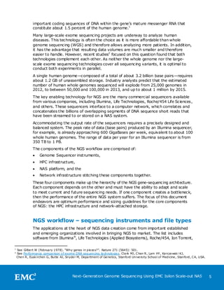 important coding sequences of DNA within the gene’s mature messenger RNA that
               constitute about 1.5 percent of the human genome.1
               Many large-scale exome sequencing projects are underway to analyze human
               diseases. This technology is often the choice as it is more affordable than whole
               genome sequencing (WGS) and therefore allows analyzing more patients. In addition,
               it has the advantage that resulting data volumes are much smaller and therefore
               easier to handle. However, recent studies2 focused on this question found that both
               technologies complement each other. As neither the whole genome nor the large-
               scale exome sequencing technologies cover all sequencing variants, it is optimal to
               conduct both experiments in parallel.
               A single human genome—composed of a total of about 3.2 billion base pairs—requires
               about 1.2 GB of unassembled storage. Industry analysts predict that the estimated
               number of human whole genomes sequenced will explode from 25,000 genomes in
               2012, to between 50,000 and 100,000 in 2013, and up to about 1 million by 2015.
               The key enabling technology for NGS are the many commercial sequencers available
               from various companies, including Illumina, Life Technologies, Roche/454 Life Sciences ,
               and others. These sequencers interface to a computer network, which correlates and
               concatenates the billions of overlapping segments of DNA sequence short reads that
               have been streamed to or stored on a NAS system.
               Accommodating the output rate of the sequencers requires a precisely designed and
               balanced system. The peak rate of data (base pairs) produced by an Illumina sequencer,
               for example, is already approaching 600 GigaBases per week, equivalent to about 100
               whole human genomes. The range of data per year for an Illumina sequencer is from
               350 TB to 1 PB.
               The components of the NGS workflow are comprised of:
                   Genome Sequencer instruments,
                   HPC infrastructure,
                   NAS platform, and the
                   Network infrastructure stitching these components together.
               These four components make up the hierarchy of the NGS gene-sequencing architecture.
               Each component depends on the other and must have the ability to adapt and scale
               to meet current and future sequencing needs. If one component creates a bottleneck,
               then the performance of the entire NGS system suffers. The focus of this document
               endeavors are optimum performance and sizing guidelines for the core components
               of NGS: the HPC infrastructure and network-attached storage.


               NGS workflow – sequencing instruments and file types
               The applications at the heart of NGS data creation come from important established
               and emerging organizations involved in bringing NGS to market. The list includes
               software from Illumina ®, Life Technologies (Applied Biosystems), Roche/454, Ion Torrent,

1
    See Gilbe rt W (February 1978). ―Why genes in pie ce s?‖. Nature 271 (5645): 501.
2
    See Performance comparison of exome DNA sequencing te chnologie s. Clark MJ, C hen R , Lam HY, Karcze wsk i KJ,
    Che n R , Eusk irchen G, Butte AJ, Snyde r M, Department of Ge ne tics, Stanford Unive rsity School of Medicine , Stanford, C A, USA.




                                           Next-Generation Genome Sequencing Using EMC Isilon Scale-out NAS                                 5
 