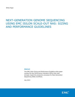 White Paper
Abstract
This EMC Isilon Sizing and Performance Guideline white paper
reviews the Key Performance Indicators (KPIs) that most
strongly impact the production processes for Next-Generation
Sequencing (NGS) workflows.
July 2013
NEXT-GENERATION GENOME SEQUENCING
USING EMC ISILON SCALE-OUT NAS: SIZING
AND PERFORMANCE GUIDELINES
 
