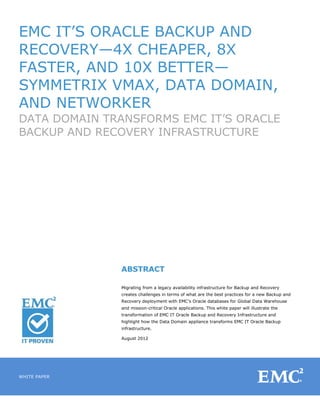 EMC IT‘S ORACLE BACKUP AND
RECOVERY—4X CHEAPER, 8X
FASTER, AND 10X BETTER—
SYMMETRIX VMAX, DATA DOMAIN,
AND NETWORKER
DATA DOMAIN TRANSFORMS EMC IT‘S ORACLE
BACKUP AND RECOVERY INFRASTRUCTURE




              ABSTRACT

              Migrating from a legacy availability infrastructure for Backup and Recovery
              creates challenges in terms of what are the best practices for a new Backup and
              Recovery deployment with EMC‘s Oracle databases for Global Data Warehouse
              and mission-critical Oracle applications. This white paper will illustrate the
              transformation of EMC IT Oracle Backup and Recovery Infrastructure and
              highlight how the Data Domain appliance transforms EMC IT Oracle Backup
              infrastructure.

              August 2012




WHITE PAPER


1
 