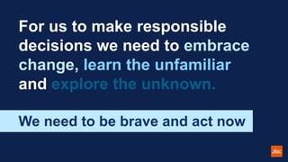 For us to make responsible
decisions we need to embrace
change, learn the unfamiliar
and explore the unknown.
We need to be brave and act now
 