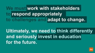 We must work with stakeholders
to respond appropriately
to challenges and adapt to change.
Ultimately, we need to think differently
and seriously invest in education
for the future.
 