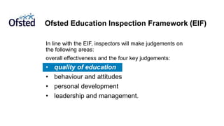 Ofsted Education Inspection Framework (EIF)
In line with the EIF, inspectors will make judgements on
the following areas:
overall effectiveness and the four key judgements:
• quality of education
• behaviour and attitudes
• personal development
• leadership and management.
 