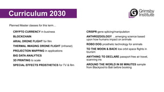 Animal C
CRYPTO CURRENCY in business
BLOCKCHAIN
ARIAL DRONE FLIGHT for film
THERMAL IMAGING DRONE FLIGHT (infrared)
PROJECTION MAPPING in applications
BIG DATA ANALYTICS
3D PRINTING to scale
SPECIAL EFFECTS PROSTHETICS for TV & film
Curriculum 2030
Planned Master classes for this term…
CRISPR gene splicing/manipulation
ANTHROZOOLOGY …emerging science based
upon how humans impact on animals
ROBO DOG prosthetic technology for animals
TO THE MOON & BACK low orbit space flights in
tourism
ANYTHING TO DECLARE passport free air travel,
scanning iris
AROUND THE WORLD IN 80 MINUTES sample
from Blackpool to Bali before booking
 