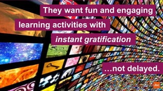 They want fun and engaging
learning activities with
instant gratification
…not delayed.
 