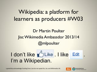 I gratefully acknowledge funding from, but do not speak for, Jisc and Wikimedia UK.
Wikipedia: a platform for
learners as producers #W03
Dr Martin Poulter
JiscWikimedia Ambassdor 2013/14
@mlpoulter
I don’t like . I like .
I’m a Wikipedian.
 