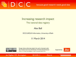 because good research needs good data
Increasing research impact
The national data registry
Alex Ball
DCC/UKOLN Informatics, University of Bath
11 March 2014
Except where otherwise stated, this work is licensed under
the Creative Commons Attribution 4.0 International licence:
http://creativecommons.org/licenses/by/4.0/
Supported by
Jisc Digifest, ICC, Birmingham 2014-03-11 #jiscrdr
 