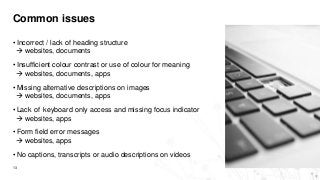 Common issues
13
• Incorrect / lack of heading structure
 websites, documents
• Insufficient colour contrast or use of colour for meaning
 websites, documents, apps
• Missing alternative descriptions on images
 websites, documents, apps
• Lack of keyboard only access and missing focus indicator
 websites, apps
• Form field error messages
 websites, apps
• No captions, transcripts or audio descriptions on videos
 