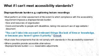 What if I can’t meet accessibility standards?
16
Disproportionate burden e.g. captioning lecture recordings
•Must perform an initial assessment of the extent to which compliance with the accessibility
requirement imposes a disproportionate burden
•Size and resources of organisation
•Costs and benefits to people with disabilities, taking into account use of app website /
document
“You can’t take into account irrelevant things like lack of time or knowledge,
or because you haven’t given it priority.” Gov.uk
•Must state the components that do not comply with standards in the accessibility statement
•Where possible provide accessible alternatives
Disproportionate burden ==== reasonable adjustments
 