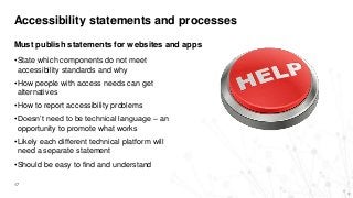 Accessibility statements and processes
17
Must publish statements for websites and apps
•State which components do not meet
accessibility standards and why
•How people with access needs can get
alternatives
•How to report accessibility problems
•Doesn’t need to be technical language – an
opportunity to promote what works
•Likely each different technical platform will
need a separate statement
•Should be easy to find and understand
 