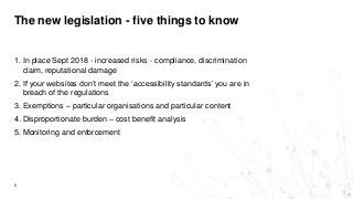 The new legislation - five things to know
5
1. In place Sept 2018 - increased risks - compliance, discrimination
claim, reputational damage
2. If your websites don’t meet the ‘accessibility standards’ you are in
breach of the regulations
3. Exemptions – particular organisations and particular content
4. Disproportionate burden – cost benefit analysis
5. Monitoring and enforcement
 