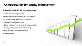 An opportunity for quality improvement
6
Potential benefits for organisations
• Improve student experience
• Retention and achievement and satisfaction
• Business development and expansion
• Innovative teaching practice
• Social contracts and community engagement
• Good practice, inspection and funding
• Accountability, cost and efficiency
• Maximise ROI
 
