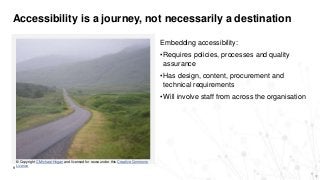 Accessibility is a journey, not necessarily a destination
9
© Copyright C Michael Hogan and licensed for reuse under this Creative Commons
Licence
Embedding accessibility:
•Requires policies, processes and quality
assurance
•Has design, content, procurement and
technical requirements
•Will involve staff from across the organisation
 