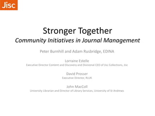 Stronger Together
Community Initiatives in Journal Management
Peter Burnhill and Adam Rusbridge, EDINA
Lorraine Estelle
Executive Director Content and Discovery and Divisional CEO of Jisc Collections, Jisc
David Prosser
Executive Director, RLUK
John MacColl
University Librarian and Director of Library Services, University of St Andrews
 