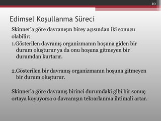 Edimsel Koşullanma Süreci
Skinner’a göre davranışın birey açısından iki sonucu
olabilir:
1.Gösterilen davranış organizmanın hoşuna giden bir
durum oluşturur ya da onu hoşuna gitmeyen bir
durumdan kurtarır.
2.Gösterilen bir davranış organizmanın hoşuna gitmeyen
bir durum oluşturur.
Skinner’a göre davranış birinci durumdaki gibi bir sonuç
ortaya koyuyorsa o davranışın tekrarlanma ihtimali artar.
10
 