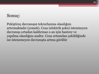 Sonuç:
Pekiştireç davranışın tekrarlanma olasılığını
artırmaktadır (yemek). Ceza (elektrik şoku) istenmeyen
davranışı ortadan kaldırmaz o an için bastırır ve
yapılma olasılığını azaltır. Ceza ortamdan çekildiğinde
ise istenemeyen davranışta artma görülür
16
 