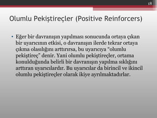 Olumlu Pekiştireçler (Positive Reinforcers)
• Eğer bir davranışın yapılması sonucunda ortaya çıkan
bir uyarıcının etkisi, o davranışın ilerde tekrar ortaya
çıkma olasılığını arttırırsa, bu uyarıcıya “olumlu
pekiştireç” denir. Yani olumlu pekiştireçler, ortama
konulduğunda belirli bir davranışın yapılma sıklığını
arttıran uyarıcılardır. Bu uyarıcılar da birincil ve ikincil
olumlu pekiştireçler olarak ikiye ayrılmaktadırlar.
18
 