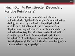 İkincil Olumlu Pekiştireçler (Secondary
Positive Reinforcers)
• Herhangi bir nötr uyarıcının birincil olumlu
pekiştireçlerle ilişkilendirilmesiyle olumlu pekiştireç
özelliği kazanan uyarıcılardır. Bu pekiştireçlerin
etkinlikleri, birincil olumlu pekiştireçlerle olan
ilişkilerinden kaynaklanmaktadır. Bu nedenle bu tip
pekiştireçlere koşullu pekiştireç de denilmektedir.
Örneğin; para ikincil olumlu pekiştireçtir. Para
bireylerin fiziksel ihtiyaçlarını doğrudan karşılamaz.
Ancak yiyecek gibi birincil ihtiyaçları karşıladığından
zamanla davranışları pekiştirir.
20
 