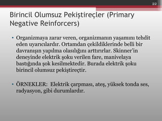 Birincil Olumsuz Pekiştireçler (Primary
Negative Reinforcers)
• Organizmaya zarar veren, organizmanın yaşamını tehdit
eden uyarıcılardır. Ortamdan çekildiklerinde belli bir
davranışın yapılma olasılığını arttırırlar. Skinner’in
deneyinde elektrik şoku verilen fare, manivelaya
bastığında şok kesilmektedir. Burada elektrik şoku
birincil olumsuz pekiştireçtir.
• ÖRNEKLER: Elektrik çarpması, ateş, yüksek tonda ses,
radyasyon, gibi durumlardır.
22
 