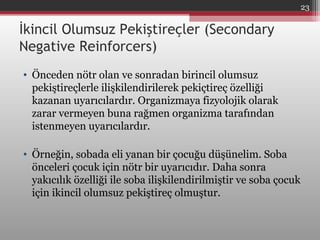 İkincil Olumsuz Pekiştireçler (Secondary
Negative Reinforcers)
• Önceden nötr olan ve sonradan birincil olumsuz
pekiştireçlerle ilişkilendirilerek pekiçtireç özelliği
kazanan uyarıcılardır. Organizmaya fizyolojik olarak
zarar vermeyen buna rağmen organizma tarafından
istenmeyen uyarıcılardır.
• Örneğin, sobada eli yanan bir çocuğu düşünelim. Soba
önceleri çocuk için nötr bir uyarıcıdır. Daha sonra
yakıcılık özelliği ile soba ilişkilendirilmiştir ve soba çocuk
için ikincil olumsuz pekiştireç olmuştur.
23
 