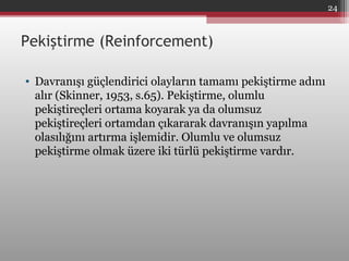 Pekiştirme (Reinforcement)
• Davranışı güçlendirici olayların tamamı pekiştirme adını
alır (Skinner, 1953, s.65). Pekiştirme, olumlu
pekiştireçleri ortama koyarak ya da olumsuz
pekiştireçleri ortamdan çıkararak davranışın yapılma
olasılığını artırma işlemidir. Olumlu ve olumsuz
pekiştirme olmak üzere iki türlü pekiştirme vardır.
24
 