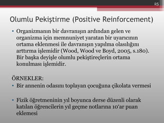 Olumlu Pekiştirme (Positive Reinforcement)
• Organizmanın bir davranışın ardından gelen ve
organizma için memnuniyet yaratan bir uyarıcının
ortama eklenmesi ile davranışın yapılma olasılığını
arttırma işlemidir (Wood, Wood ve Boyd, 2005, s.180).
Bir başka deyişle olumlu pekiştireçlerin ortama
konulması işlemidir.
ÖRNEKLER:
• Bir annenin odasını toplayan çocuğuna çikolata vermesi
• Fizik öğretmeninin yıl boyunca derse düzenli olarak
katılan öğrencilerin yıl geçme notlarına 10‘ar puan
eklemesi
25
 