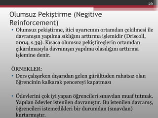 Olumsuz Pekiştirme (Negitive
Reinforcement)
• Olumsuz pekiştirme, itici uyarıcının ortamdan çekilmesi ile
davranışın yapılma sıklığını arttırma işlemidir (Driscoll,
2004, s.39). Kısaca olumsuz pekiştireçlerin ortamdan
çıkarılmasıyla davranışın yapılma olasılığını arttırma
işlemine denir.
ÖRNEKLER:
• Ders çalışırken dışarıdan gelen gürültüden rahatsız olan
öğrencinin kalkarak pencereyi kapatması
• Ödevlerini çok iyi yapan öğrencileri sınavdan muaf tutmak.
Yapılan ödevler istenilen davranıştır. Bu istenilen davranış,
öğrencileri istemedikleri bir durumdan (sınavdan)
kurtarmıştır.
26
 